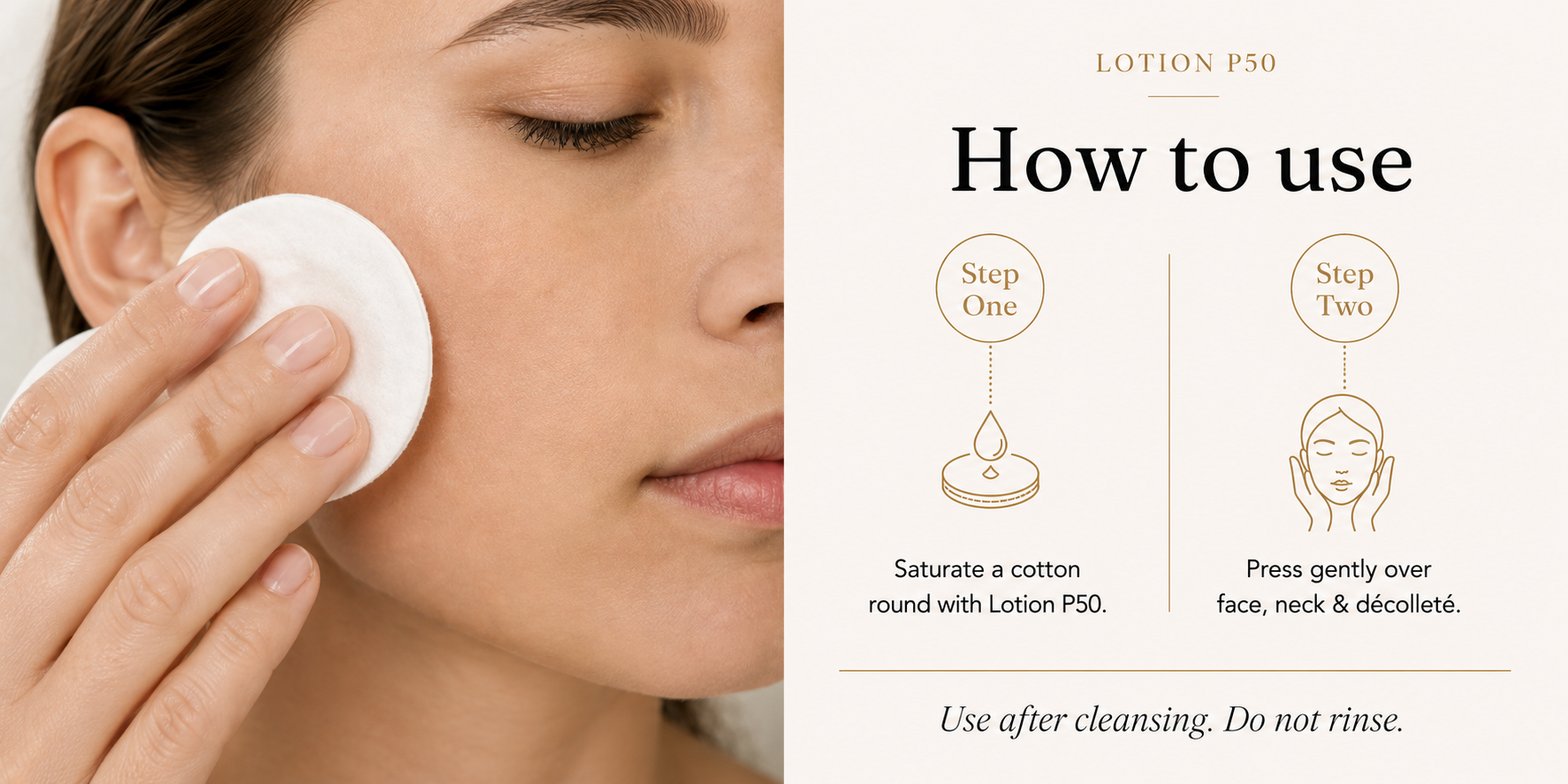 How to use Lotion P50: saturate a cotton round with Lotion P50, then press gently over face, neck, and decollete. Use after cleansing. Do not rinse.
